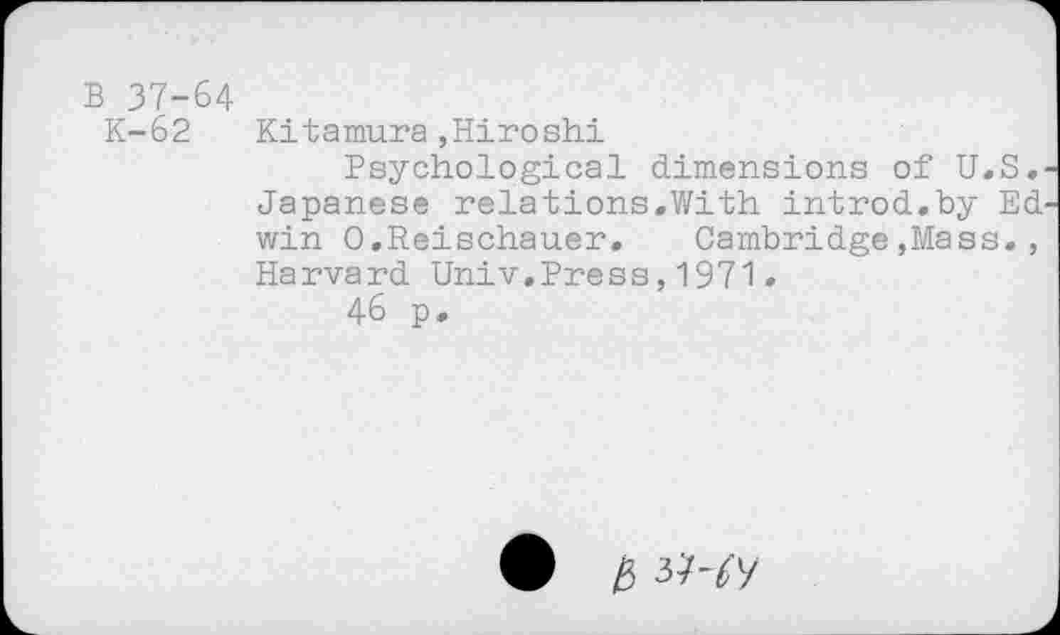 ﻿B 37-64
K-62 Kitamura »Hiroshi
Psychological dimensions of U.S. Japanese relations.With introd.by Ed win O.Reischauer, Cambridge»Mass., Harvard Univ.Press,1971.
46 p.
• i5